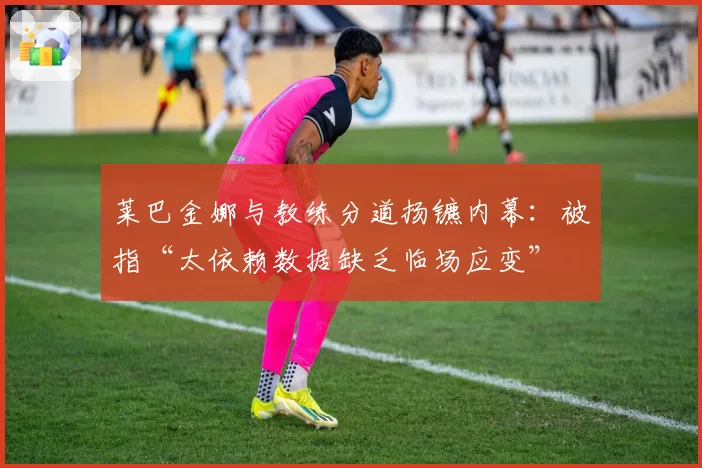 莱巴金娜与教练分道扬镳内幕：被指“太依赖数据缺乏临场应变”
