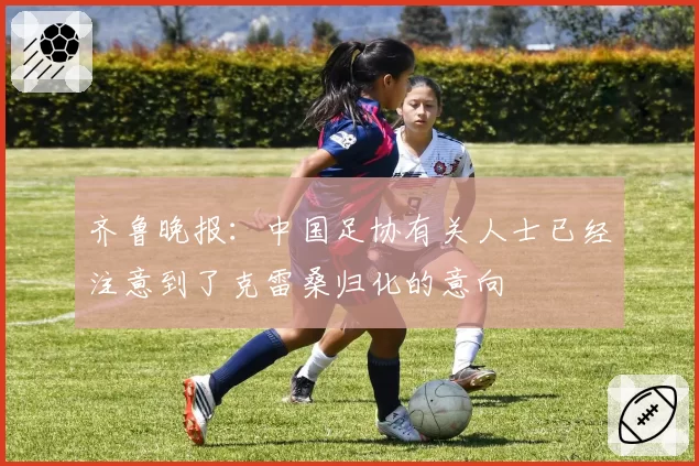 齐鲁晚报：中国足协有关人士已经注意到了克雷桑归化的意向