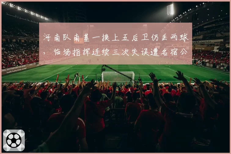 河南队南基一换上五后卫仍丢两球，临场指挥连续三次失误遭名宿公开打脸